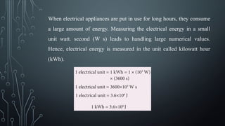 When electrical appliances are put in use for long hours, they consume
a large amount of energy. Measuring the electrical energy in a small
unit watt. second (W s) leads to handling large numerical values.
Hence, electrical energy is measured in the unit called kilowatt hour
(kWh).
 