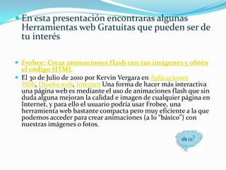 En esta presentación encontraras algunas Herramientas web Gratuitas que pueden ser de tu interés Frobee: Crear animaciones flash con tus imágenes y obtén el código HTMLEl 30 de Julio de 2010 por Kervin Vergara en Aplicaciones Web, Diseño web, Internet Una forma de hacer más interactiva una página web es mediante el uso de animaciones flash que sin duda alguna mejoran la calidad e imagen de cualquier página en Internet, y para ello el usuario podría usar Frobee, una herramienta web bastante compacta pero muy eficiente a la que podemos acceder para crear animaciones (a lo “básico”) con nuestras imágenes o fotos.