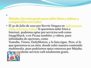 Mejuba: Servicio gratis para subir fotos y vídeos, y compartirlos con todosEl 30 de Julio de 2010 por Kervin Vergara en Aplicaciones Web, Internet, Videos Si queremos subir fotos a Internet, podemos optar por servicios web como ImageShack, o en Picasa también, y vídeos, pues infinidades de opciones, como Youtube, Vimeo, DailyMotion, y la lista sigue. Pero, si lo que queremos es un sitio, donde subir nuestro contenido multimedia, pues podríamos optar entonces por Mejuba. Es un excelente servicio web totalmente gratis.