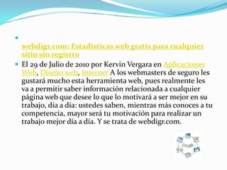 webdigr.com: Estadísticas web gratis para cualquier sitio sin registroEl 29 de Julio de 2010 por Kervin Vergara en Aplicaciones Web, Diseño web, Internet A los webmasters de seguro les gustará mucho esta herramienta web, pues realmente les va a permitir saber información relacionada a cualquier página web que desee lo que lo motivará a ser mejor en su trabajo, día a día: ustedes saben, mientras más conoces a tu competencia, mayor será tu motivación para realizar un trabajo mejor día a día. Y se trata de webdigr.com.