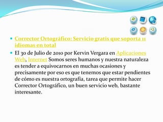 Corrector Ortográfico: Servicio gratis que soporta 11 idiomas en totalEl 30 de Julio de 2010 por Kervin Vergara en Aplicaciones Web, Internet Somos seres humanos y nuestra naturaleza es tender a equivocarnos en muchas ocasiones y precisamente por eso es que tenemos que estar pendientes de cómo es nuestra ortografía, tarea que permite hacer Corrector Ortográfico, un buen servicio web, bastante interesante.