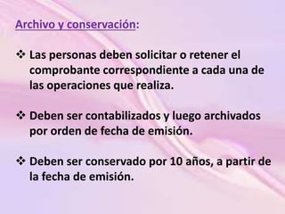 Archivo y conservación: 
 Las personas deben solicitar o retener el 
comprobante correspondiente a cada una de 
las operaciones que realiza. 
 Deben ser contabilizados y luego archivados 
por orden de fecha de emisión. 
 Deben ser conservado por 10 años, a partir de 
la fecha de emisión. 
 