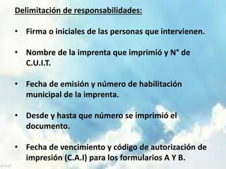 Delimitación de responsabilidades: 
• Firma o iniciales de las personas que intervienen. 
• Nombre de la imprenta que imprimió y N° de 
C.U.I.T. 
• Fecha de emisión y número de habilitación 
municipal de la imprenta. 
• Desde y hasta que número se imprimió el 
documento. 
• Fecha de vencimiento y código de autorización de 
impresión (C.A.I) para los formularios A Y B. 
 