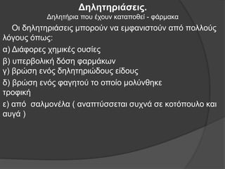 Δηλητηριάσεις.
Δηλητήρια που έχουν καταποθεί - φάρμακα
Οι δηλητηριάσεις μπορούν να εμφανιστούν από πολλούς
λόγους όπως:
α) Διάφορες χημικές ουσίες
β) υπερβολική δόση φαρμάκων
γ) βρώση ενός δηλητηριώδους είδους
δ) βρώση ενός φαγητού το οποίο μολύνθηκε
τροφική
ε) από σαλμονέλα ( αναπτύσσεται συχνά σε κοτόπουλο και
αυγά )
 