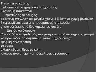 Τι πρέπει να κάνετε;
α) Αναπαυτεί σε ήρεμο και ήσυχο μέρος
β) συνήθη παυσίπονα
Περιπτώσεις ανησυχίας:
α) έντονη ενόχληση και μεγάλο χρονικό διάστημα χωρίς βελτίωση
β) εμφανίζεται μετά από τραυματισμό στο κεφάλι
γ) συνοδεύεται από δυσκαμψία του αυχένα
Εμετός και διάρροια
Οποιοσδήποτε ερεθισμός του γαστρεντερικού συστήματος μπορεί
να προκαλέσει το σύμπτωμα αυτό. Συχνές αιτίες:
τροφική δηλητηρίαση
φάρμακα
αλλεργικές αντιδράσεις κ.λπ.
Κίνδυνο που μπορεί να προκαλέσει: αφυδάτωση
 