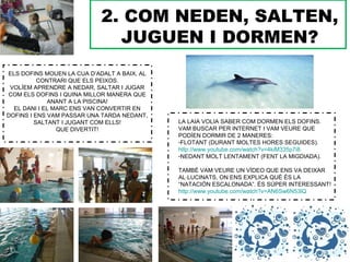2. COM NEDEN, SALTEN,
JUGUEN I DORMEN?
ELS DOFINS MOUEN LA CUA D’ADALT A BAIX, AL
CONTRARI QUE ELS PEIXOS.
VOLÍEM APRENDRE A NEDAR, SALTAR I JUGAR
COM ELS DOFINS I QUINA MILLOR MANERA QUE
ANANT A LA PISCINA!
EL DANI I EL MARC ENS VAN CONVERTIR EN
DOFINS I ENS VAM PASSAR UNA TARDA NEDANT,
SALTANT I JUGANT COM ELLS!
QUE DIVERTIT!
LA LAIA VOLIA SABER COM DORMEN ELS DOFINS.
VAM BUSCAR PER INTERNET I VAM VEURE QUE
PODÍEN DORMIR DE 2 MANERES:
-FLOTANT (DURANT MOLTES HORES SEGUIDES).
http://www.youtube.com/watch?v=4kiM335p7i8
-NEDANT MOLT LENTAMENT (FENT LA MIGDIADA).
TAMBÉ VAM VEURE UN VÍDEO QUE ENS VA DEIXAR
AL·LUCINATS, ON ENS EXPLICA QUÈ ÉS LA
“NATACIÓN ESCALONADA”. ÉS SÚPER INTERESSANT!
http://www.youtube.com/watch?v=AN6Sw6N53lQ
 