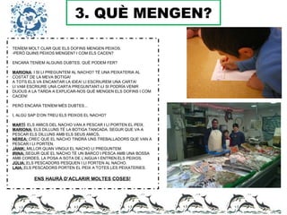 3. QUÈ MENGEN?
TENÍEM MOLT CLAR QUE ELS DOFINS MENGEN PEIXOS.
-PERÒ QUINS PEIXOS MENGEN? I COM ELS CACEN?
ENCARA TENÍEM ALGUNS DUBTES, QUÈ PODEM FER?
MARIONA: I SI LI PREGUNTEM AL NACHO? TÉ UNA PEIXATERIA AL
COSTAT DE LA MEVA BOTIGA!
A TOTS ELS VA ENCANTAR LA IDEA! LI ESCRIUREM UNA CARTA!
LI VAM ESCRIURE UNA CARTA PREGUNTANT-LI SI PODRÍA VENIR
DIJOUS A LA TARDA A EXPLICAR-NOS QUÈ MENGEN ELS DOFINS I COM
CACEN!
PERÒ ENCARA TENÍEM MÉS DUBTES...
I, ALGÚ SAP D’ON TREU ELS PEIXOS EL NACHO?
MARTÍ: ELS AMICS DEL NACHO VAN A PESCAR I LI PORTEN EL PEIX.
MARIONA: ELS DILLUNS TÉ LA BOTIGA TANCADA. SEGUR QUE VA A
PESCAR ELS DILLUNS AMB ELS SEUS AMICS,
NEREA: CREC QUE EL NACHO TINDRÀ UNS TREBALLADORS QUE VAN A
PESCAR I LI PORTEN.
JÀNIK: MILLOR QUAN VINGUI EL NACHO LI PREGUNTEM.
IRINA: SEGUR QUE EL NACHO TÉ UN BARCO I PESCA AMB UNA BOSSA
AMB CORDES, LA POSA A SOTA DE L’AIGUA I ENTREN ELS PEIXOS.
JÚLIA: ELS PESCADORS PESQUEN I LI PORTEN AL NACHO.
LAIA: ELS PESCADORS PORTEN EL PEIX A TOTES LES PEIXATERIES.
ENS HAURÀ D’ACLARIR MOLTES COSES!
 