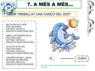 7. A MÉS A MÉS...
HEM TREBALLAT UNA CANÇÓ DEL DOFÍ
http://www.goear.com/listen/794311b/el-dofi-adaptacio-de-canco
-alemana
SALTA I BALLA EL DOFÍ,
TIRU-LIRU-LIRULÍ.
CAP AQUÍ, CAP ALLÀ,
GIRAVOLTA SENS PARAR (BIS)
AMB EL CAP SEMPRE DIU SÍ,
TIRU-LIRU-LIRULÍ.
CAP AQUÍ, CAP ALLÀ,
GIRAVOLTA SENS PARAR (BIS)
LA PILOTA XUTA AIXÍ,
TIRU-LIRU-LIRULÍ.
CAP AQUÍ, CAP ALLÀ,
GIRAVOLTA SENS PARAR (BIS)
I DESPRÉS DE MOLT JUGAR,
UN PEIXET ES MENJARÀ.
CAP AQUÍ, CAP ALLÀ,
GIRAVOLTA SENS PARAR (BIS)
CLIKEU!CLIKEU!
 