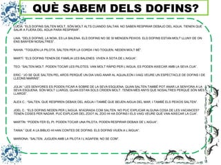 LUCÍA: “ELS DOFINS SALTEN MOLT, SÓN MOLT ALTS CUANDO SALTAN. NO SABEN RESPIRAR DEBAJO DEL AGUA. TIENEN QUE
SALIR A FUERA DEL AGUA PARA RESPIRAR”.
LAIA: “DELS DOFINS, LA NOIA, ES LA BALENA. ELS DOFINS NO SE SI MENGEN PEIXOS. ELS DOFINS ESTAN MOLT LLUNY DE ON
ENS BANYEM NOSALTRES”.
NAHIA: “TOQUEN LA PILOTA. SALTEN PER LA CORDA I NO TOQUEN. NEDEN MOLT BÉ”.
MARTÍ: “ELS DOFINS TENEN DE FAMÍLIA LES BALENES. VIVEN A SOTA DE L’AIGUA”.
TEO: “SALTEN MOLT. PODEN TOCAR LES PILOTES. VAN MOLT RÀPID PER L’AIGUA. ES PODEN AIXECAR AMB LA SEVA CUA”.
ERIC: “JO SE QUE SALTEN PEL AROS PERQUÈ UN DIA VAIG ANAR AL AQUALEON I VAIG VEURE UN ESPECTACLE DE DOFINS I DE
LLEONS MARINS”.
JÚLIA:” LES SENYORES ES PODEN FICAR A SOBRE DE LA SEVA ESQUENA. QUAN SALTEN TAMBÉ POT ANAR LA SENYORA A LA
SEVA ESQUENA. SÓN MOLT LLARGS. QUAN ESTAN SOLS CRIDEN MOLT. TENEN MÉS ANYS QUE NOSALTRES PERQUÈ SÓN MÉS
LLARGS”.
ÀLEX C.: “SALTEN. QUE RESPIREN DEBAIX DEL AIGUA I TAMBÉ QUE BEUEN AIGUA DEL MAR. I TAMBÉ ELS PEIXOS SALTEN”.
JOEL C.: “ELS DOFINS NEDEN PER L’AIGUA. M’AGRADA COM SALTEN. NO PUC EXPLICAR ALGUNA COSA DE LES VACANCES?
TENEN COSES PER NADAR. PUC EXPLICAR DEL ZOO? AL ZOO HI HA DOFINS I ELS VAIG VEURE QUE VAN AIXECAR LA CUA”.
MARTÍN: “PODEN FER EL PI. PODEN TOCAR UNA PILOTA. PODEN RESPIRAR DEBAIX DE L’AIGUA”.
TANIA:” QUE A LA BIBLIO HI HAN CONTES DE DOFINS. ELS DOFINS VIUEN A L’AIGUA”.
MARIONA: “SALTEN. JUGUEN AMB LA PILOTA I L’AGAFEM, NO SE COM”.
QUÈ SABEM DELS DOFINS?
 