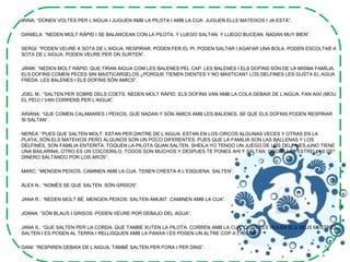 IRINA: “DONEN VOLTES PER L’AIGUA I JUGUEN AMB LA PILOTA I AMB LA CUA. JUGUEN ELLS MATEIXOS I JA ESTÀ”.
DANIELA: “NEDEN MOLT RÀPID I SE BALANCEAN CON LA PILOTA. Y LUEGO SALTAN. Y LUEGO BUCEAN. NADAN MUY BIEN”.
SERGI: “PODEN VEURE A SOTA DE L’AIGUA, RESPIRAR. PODEN FER EL PI. PODEN SALTAR I AGAFAR UNA BOLA. PODEN ESCOLTAR A
SOTA DE L’AIGUA. PODEN VEURE PER ON SURTEN”.
JÀNIK: “NEDEN MOLT RÀPID. QUE TIRAN AIGUA COM LES BALENES PEL CAP. LES BALENES I ELS DOFINS SÓN DE LA MISMA FAMÍLIA.
ELS DOFINS COMEN PECES SIN MASTICARSELOS ¿PORQUE TIENEN DIENTES Y NO MASTICAN? LOS DELFINES LES GUSTA EL AGUA
FREDA. LES BALENES I ELS DOFINS SÓN AMICS”.
JOEL M.: “SALTEN PER SOBRE DELS COETS. NEDEN MOLT RÀPID. ELS DOFINS VAN AMB LA COLA DEBAIX DE L’AIGUA. FAN AIXÍ (MOU
EL PEU) I VAN CORRENS PER L’AIGUA”.
ARIANA: “QUE COMEN CALAMARES I PEIXOS. QUE NADAN Y SÓN AMICS AMB LES BALENES. SE QUE ELS DOFINS PODEN RESPIRAR
SI SALTAN”.
NEREA: “PUES QUE SALTEN MOLT. ESTAN PER DINTRE DE L’AIGUA. ESTAN EN LOS CIRCOS ALGUNAS VECES Y OTRAS EN LA
PLAYA, SÓN ELS MATEIXOS PERO ALGUNOS SON UN POCO DIFERENTES. PUES QUE LA FAMILIA SON LAS BALLENAS Y LOS
DELFINES, SON FAMILIA ENTERITA. TOQUEN LA PILOTA QUAN SALTEN. SHEILA YO TENGO UN JUEGO DE LOS DELFINES, UNO TIENE
UNA BAILARINA, OTRO ES UN COCODRILO, TODOS SON MUCHOS Y DESPUES TE PONES AHI Y SALTAN. COGES LAS ESTRELLAS DE
DINERO SALTANDO POR LOS AROS”.
MARC: “MENGEN PEIXOS. CAMINEN AMB LA CUA. TENEN CRESTA A L’ESQUENA. SALTEN”.
ÀLEX N.: “NOMÉS SE QUE SALTEN. SÓN GRISOS”.
JANA R.: “NEDEN MOLT BÉ. MENGEN PEIXOS. SALTEN AMUNT. CAMINEN AMB LA CUA”.
JOANA: “SÓN BLAUS I GRISOS. PODEN VEURE POR DEBAJO DEL AGUA”.
JANA S.: “QUE SALTEN PER LA CORDA. QUE TAMBÉ XUTEN LA PILOTA. CORREN AMB LA CUA. QUAN ELS XIULEN ELS SEUS MESTRES
SALTEN I ES POSEN AL TERRA I RELLISQUEN AMB LA PANXA I ES POSEN UN ALTRE COP A L’AIGUA”.
DANI: “RESPIREN DEBAIX DE L’AIGUA. TAMBÉ SALTEN PER FORA I PER DINS”.
 