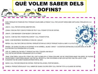 QUÈ VOLEM SABER DELS
DOFINS?
DANI: PERQUÈ ES POSEN DE PEU? PERQUÈ CAUEN AMB LA PANXA? VULL FER UN DOFÍ GRAN AMB CARTULINA I PENJAR-HO A LA
PARED.
JANA S.: VULL PINTAR DOFINS AMB PINTURA.
JOANA: COM SALTEN? COM ES POSEN DE PEU? VULL POSAR FOTOS DE DOFINS.
JANA R.: COM MENGEN? COM NEDEN? COM SALTEN?
ÀLEX N.: COM SALTEN I PASEN PELS AROS? VULL POSAR FOTOS.
MARC: COM RESPIREN? RESPIREN A FORA DE L’AIGUA?
NEREA: VULL SALTAR COM ELS DOFINS. PERQUÈ ESTAN ALS CIRCS? PERQUÈ VIUEN AL MAR I A LA PLATJA?
ARIANA: DE QUINS COLORS HI HA DOFINS? HI HA VERMELL, BLANC I GROC? SI EXISTEIX DOFINS DELS COLORS QUE JO HE DIT,
ELS PINTEM I ELS PENGEM PER LA CLASSE.
JOEL M.: SABEN SALTAR MOLT? PERQUÈ SALTEN I TOQUEN UNA BOLA?
VULL RETALLAR DOFINS I ENGANXAR-LOS A LA PARET.
JÀNIK: COM TIREN L’AIGUA PEL FORAT DEL CAP? ALOMEJOR LO TIRAN CON AIRE, NO SE COM PODEN ANAR TAN RÀPID. SE PUEDEN
HACER DAÑO? COM PODEN NADAR I SALTAR DEL REVÉS? AL CIRC ES DONEN LA MÀ (LES ALETES) I SALTEN JUNTS. COM
S’AGAFEN? NO SÉ COMO PUEDEN ENTRAR POR EL ARO.
SERGI: VULL FER DECORACIÓ DE DOFINS. PORTAR PELUCHES, PORTAR NINOS,...
DANIELA: PERQUÈ SÓN BLAUS? VULL SABER DE QUINS COLORS SÓN? VULL PINTAR TOTA LA CLASSE DE DOFINS.
 