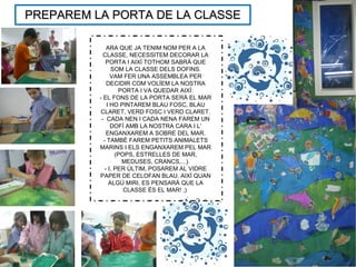PREPAREM LA PORTA DE LA CLASSEPREPAREM LA PORTA DE LA CLASSE
ARA QUE JA TENIM NOM PER A LA
CLASSE, NECESSITEM DECORAR LA
PORTA I AIXÍ TOTHOM SABRÀ QUE
SOM LA CLASSE DELS DOFINS.
VAM FER UNA ASSEMBLEA PER
DECIDIR COM VOLÍEM LA NOSTRA
PORTA I VA QUEDAR AIXÍ:
- EL FONS DE LA PORTA SERÀ EL MAR
I HO PINTAREM BLAU FOSC, BLAU
CLARET, VERD FOSC I VERD CLARET.
- CADA NEN I CADA NENA FAREM UN
DOFÍ AMB LA NOSTRA CARA I L’
ENGANXAREM A SOBRE DEL MAR.
- TAMBÉ FAREM PETITS ANIMALETS
MARINS I ELS ENGANXAREM PEL MAR
(POPS, ESTRELLES DE MAR,
MEDUSES, CRANCS,...).
- I, PER ÚLTIM, POSAREM AL VIDRE
PAPER DE CELOFAN BLAU. AIXÍ QUAN
ALGÚ MIRI, ES PENSARÀ QUE LA
CLASSE ÉS EL MAR! ;)
 