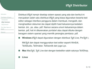 A
LTEX Distributor

Motivation
The Name of Game
Introduction
A
L TEX Distributor

Requirement
The Other Name of
Game
Resume

A
Distrbusi LTEX hampir disetiap sistem opeasi yang ada dan berikut ini
A
merupakan salah satu distribusi LTEX yang biasa digunakan beserta text
editor sebagai Interface pengguna dalam membuat, mengedit, dan
menghasilkan dokumen.tex dapat dipilih hasil keluarannya kedalam
bentuk .dvi, .ps. atau .pdf. Namun secara umum keluarannya dalam
bentuk .pdf, hal ini dikarenakan portabel atau dapat dibuka dengan
beragam sistem operasi yang memilik perangka pembaca .pdf.
A
Windows LTEX dapat digunakan dengan distribusi TEX Live, ProTEX t,

MikTEX dan dapat menggunakan text editor seperti WinEdt,
TeXStudio, TeXmaker, TeXwordk dan juga Lyx.
Mac MacTEX, TEX Live dan dengan texteditor salah satunya TeXShop.
Linux

5 / 13

 