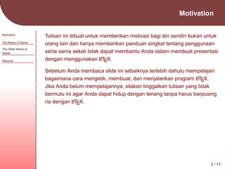 Motivation
Motivation
The Name of Game
The Other Name of
Game
Resume

Tulisan ini dibuat untuk memberikan motivasi bagi diri sendiri bukan untuk
orang lain dan hanya memberikan panduan singkat tentang penggunaan
serta sama sekali tidak dapat membantu Anda dalam membuat presentasi
A
dengan menggunakan LTEX.
Sebelum Anda membaca slide ini sebaiknya terlebih dahulu mempelajari
A
bagaimana cara mengetik, membuat, dan menjalankan program LTEX.
Jika Anda belum mempelajarinya, silakan tinggalkan tulisan yang tidak
bermutu ini agar Anda dapat hidup dengan tenang tanpa harus berpusing
A
ria dengan LTEX.

2 / 13

 