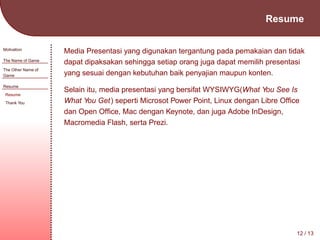 Resume
Motivation
The Name of Game
The Other Name of
Game
Resume
Resume
Thank You

Media Presentasi yang digunakan tergantung pada pemakaian dan tidak
dapat dipaksakan sehingga setiap orang juga dapat memilih presentasi
yang sesuai dengan kebutuhan baik penyajian maupun konten.
Selain itu, media presentasi yang bersifat WYSIWYG(What You See Is
What You Get) seperti Microsot Power Point, Linux dengan Libre Ofﬁce
dan Open Ofﬁce, Mac dengan Keynote, dan juga Adobe InDesign,
Macromedia Flash, serta Prezi.

12 / 13

 
