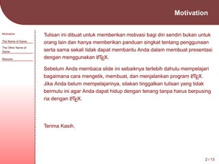 Motivation
Motivation
The Name of Game
The Other Name of
Game
Resume

Tulisan ini dibuat untuk memberikan motivasi bagi diri sendiri bukan untuk
orang lain dan hanya memberikan panduan singkat tentang penggunaan
serta sama sekali tidak dapat membantu Anda dalam membuat presentasi
A
dengan menggunakan LTEX.
Sebelum Anda membaca slide ini sebaiknya terlebih dahulu mempelajari
A
bagaimana cara mengetik, membuat, dan menjalankan program LTEX.
Jika Anda belum mempelajarinya, silakan tinggalkan tulisan yang tidak
bermutu ini agar Anda dapat hidup dengan tenang tanpa harus berpusing
A
ria dengan LTEX.

Terima Kasih.

2 / 13

 
