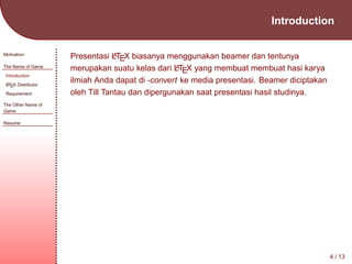 Introduction
Motivation
The Name of Game
Introduction
A
L TEX Distributor

Requirement

A
Presentasi LTEX biasanya menggunakan beamer dan tentunya
A
merupakan suatu kelas dari LTEX yang membuat membuat hasi karya
ilmiah Anda dapat di -convert ke media presentasi. Beamer diciptakan
oleh Till Tantau dan dipergunakan saat presentasi hasil studinya.

The Other Name of
Game
Resume

4 / 13

 