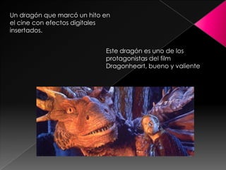 Un dragón que marcó un hito en
el cine con efectos digitales
insertados.


                            Este dragón es uno de los
                            protagonistas del film
                            Dragonheart, bueno y valiente
 