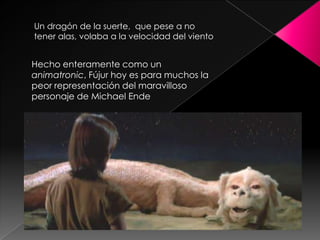 Un dragón de la suerte, que pese a no
tener alas, volaba a la velocidad del viento


Hecho enteramente como un
animatronic, Fújur hoy es para muchos la
peor representación del maravilloso
personaje de Michael Ende
 