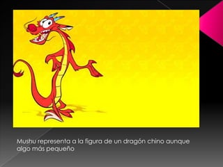 Mushu representa a la figura de un dragón chino aunque
algo más pequeño
 