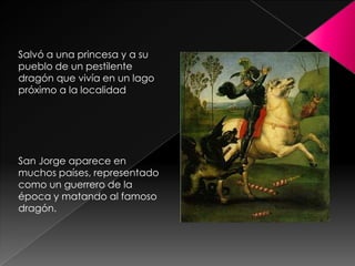 Salvó a una princesa y a su
pueblo de un pestilente
dragón que vivía en un lago
próximo a la localidad




San Jorge aparece en
muchos países, representado
como un guerrero de la
época y matando al famoso
dragón.
 