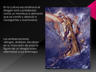 En la cultura escandinava el
dragón está considerado
como un monstruo o demonio
que se comía y destruía a
navegantes y aventureros




Las embarcaciones
vikingas, drakkars, llevaban
en su mascarón de proa la
figura de un dragón para
atemorizar a sus enemigos
 
