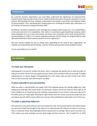 INTRODUCTION

As a premier business organisation, you most likely understand the significance of communication.
Communication helps you get across to your market and lets you access resources required to run your
venture. And knowing how your company is perceived in the market is one of the most effective means
of communication. Thus, everything your company gives out, including the clothes your staff wears, is a
fair indicator of how your company envisions itself.

At Indihues, we deliver exactly the same message your company seeks to give out—to its shareholders,
to the press and even to its competition. And unless it’s a laid back yuppie advertising company, where
most employees turn up in jeans and casuals, we know most companies seek to look strong and firm.
Communicating via clothes is of utmost importance because human beings are programmed to make
split-second decisions about a person based on his/ her appearance.

We have several modules for you to choose from, depending on the need of your organization. All
modules are conducted by Samita Sawney, a former Femina cover girl and an AICI certified member.

You are seen before you are heard!




OUR PROGRAMS



To make you look good:
Looking good is not just for models and actors. Even a corporate job requires you to look your best so
that you are never too far from your goals and your bosses and co-workers take you seriously. A shabby
looking person is in grave danger of jeopardizing his or her career; they just don’t know it yet. Learn
from us how to put your best look forward, everyday!

To give a facelift to your personality:
What you wear is noticed before you speak. And if the opposite person has already judged you, then
making your pitch gets that much harder. Do everyone a favour and ensure that you dress right at all
times, whether its an important overseas meeting, a presentation to your client or even just to go out to
the office party on Friday night. Wearing the right clothes with the correct accessories shows that you
care about yourself. Which means others can trust you with something he needs taken care of from you.

To make a splashing influence:
Give yourself an once-over when you go to the washroom next. Are you wearing the same black trouser
you wore last Friday? We thought so too. Many of us underestimate the influence of colours in our lives.
And in a corporate setup, flaunting bright colours is paramount to sacrilege. Worse, you’re not even sure
if the colours you wear everyday suit your body shape and face structure. But it needn’t be so. With
 