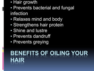BENEFITS OF OILING YOUR
HAIR
• Hair growth
• Prevents bacterial and fungal
infection
• Relaxes mind and body
• Strengthens hair protein
• Shine and lustre
• Prevents dandruff
• Prevents greying
 