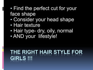 THE RIGHT HAIR STYLE FOR
GIRLS !!!
• Find the perfect cut for your
face shape
• Consider your head shape
• Hair texture
• Hair type- dry, oily, normal
• AND your lifestyle!
 