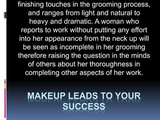 MAKEUP LEADS TO YOUR
SUCCESS
finishing touches in the grooming process,
and ranges from light and natural to
heavy and dramatic. A woman who
reports to work without putting any effort
into her appearance from the neck up will
be seen as incomplete in her grooming
therefore raising the question in the minds
of others about her thoroughness in
completing other aspects of her work.
 