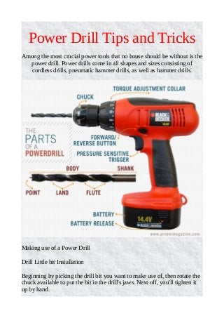 Power Drill Tips and Tricks
Among the most crucial power tools that no house should be without is the
power drill. Power drills come in all shapes and sizes consisting of
cordless drills, pneumatic hammer drills, as well as hammer drills.
Making use of a Power Drill
Drill Little bit Installation
Beginning by picking the drill bit you want to make use of, then rotate the
chuck available to put the bit in the drill's jaws. Next off, you'll tighten it
up by hand.
 