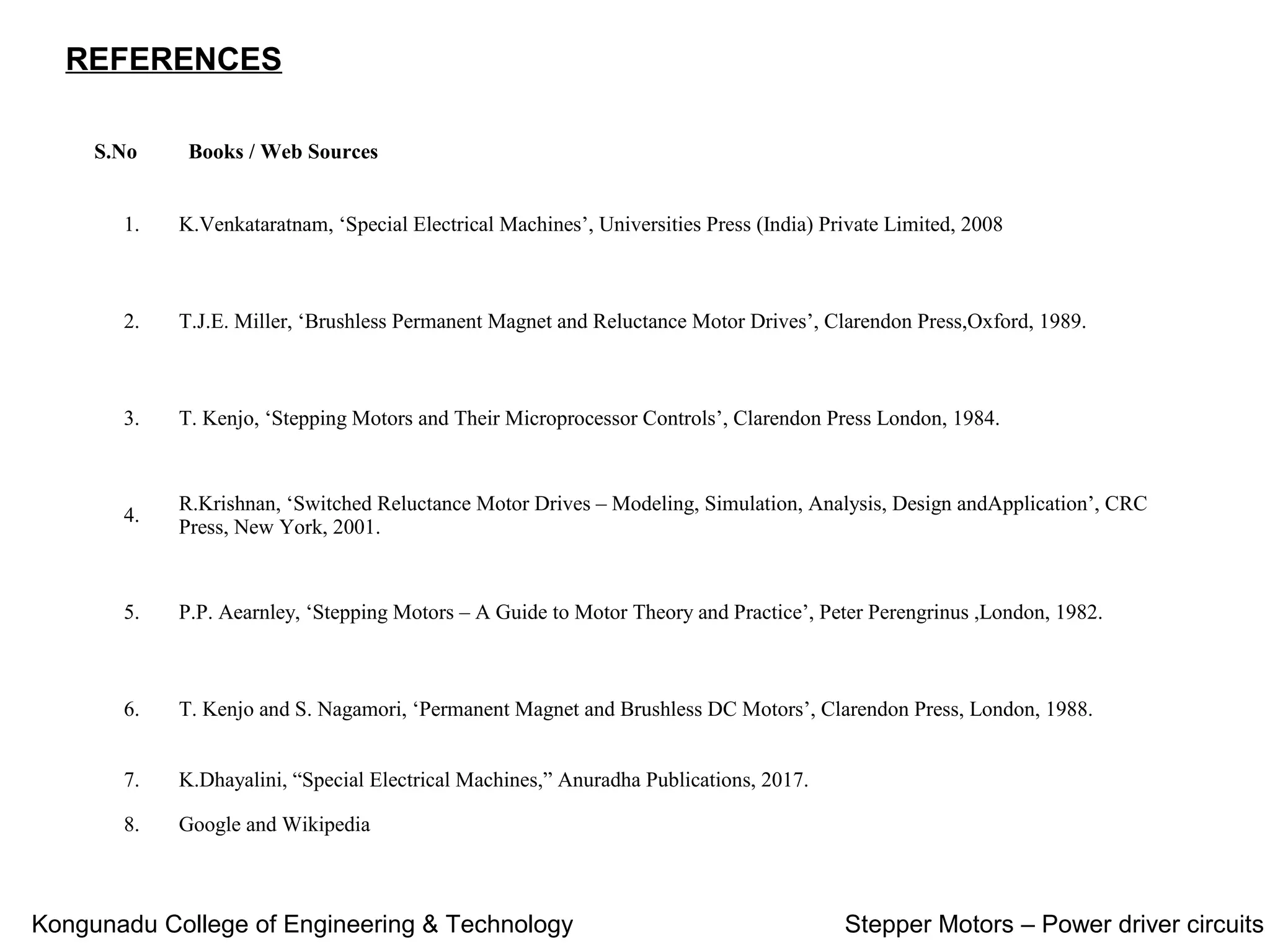 REFERENCES
S.No Books / Web Sources
1. K.Venkataratnam, ‘Special Electrical Machines’, Universities Press (India) Private Limited, 2008
2. T.J.E. Miller, ‘Brushless Permanent Magnet and Reluctance Motor Drives’, Clarendon Press,Oxford, 1989.
3. T. Kenjo, ‘Stepping Motors and Their Microprocessor Controls’, Clarendon Press London, 1984.
4.
R.Krishnan, ‘Switched Reluctance Motor Drives – Modeling, Simulation, Analysis, Design andApplication’, CRC
Press, New York, 2001.
5. P.P. Aearnley, ‘Stepping Motors – A Guide to Motor Theory and Practice’, Peter Perengrinus ,London, 1982.
6. T. Kenjo and S. Nagamori, ‘Permanent Magnet and Brushless DC Motors’, Clarendon Press, London, 1988.
7. K.Dhayalini, “Special Electrical Machines,” Anuradha Publications, 2017.
8. Google and Wikipedia
Kongunadu College of Engineering & Technology Stepper Motors – Power driver circuits
 