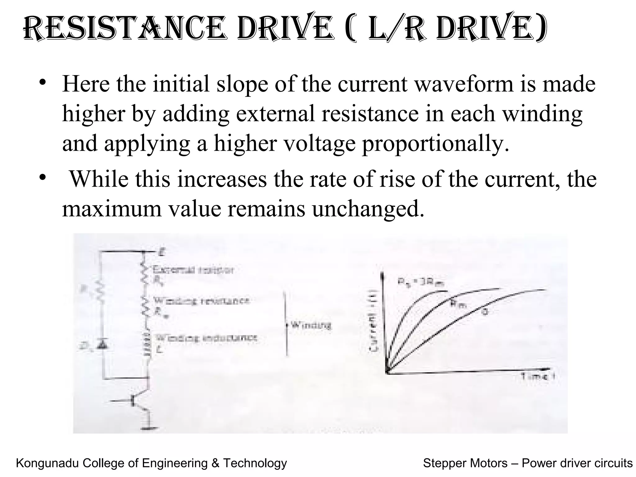 reSiStance drive ( L/r drive)
• Here the initial slope of the current waveform is made
higher by adding external resistance in each winding
and applying a higher voltage proportionally.
• While this increases the rate of rise of the current, the
maximum value remains unchanged.
Kongunadu College of Engineering & Technology Stepper Motors – Power driver circuits
 
