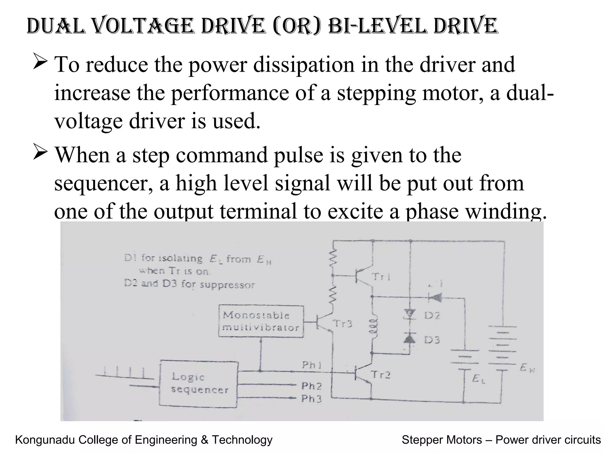  To reduce the power dissipation in the driver and
increase the performance of a stepping motor, a dual-
voltage driver is used.
 When a step command pulse is given to the
sequencer, a high level signal will be put out from
one of the output terminal to excite a phase winding.
Dual voltage Drive (or) Bi-level Drive
Kongunadu College of Engineering & Technology Stepper Motors – Power driver circuits
 