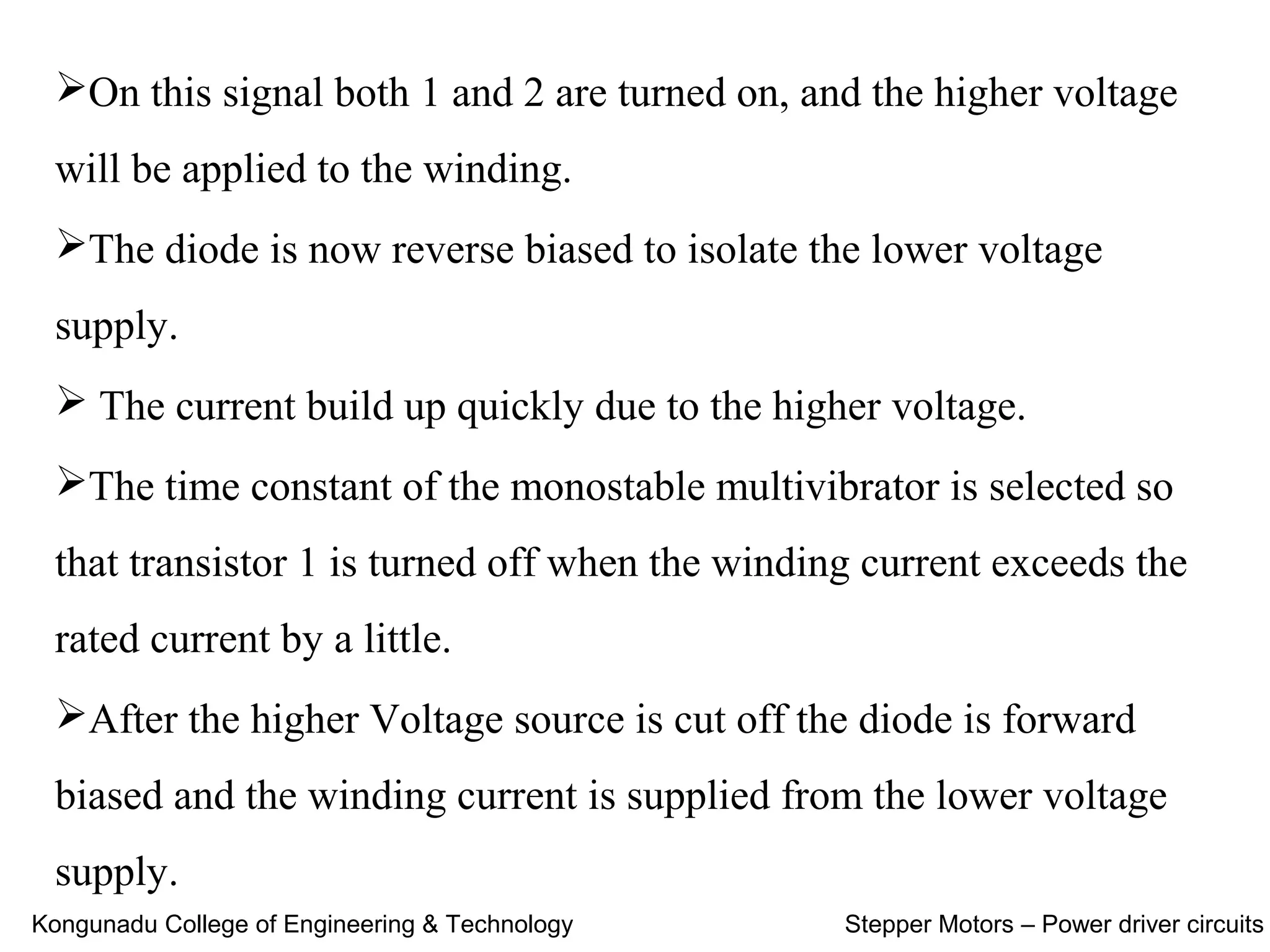 On this signal both 1 and 2 are turned on, and the higher voltage
will be applied to the winding.
The diode is now reverse biased to isolate the lower voltage
supply.
 The current build up quickly due to the higher voltage.
The time constant of the monostable multivibrator is selected so
that transistor 1 is turned off when the winding current exceeds the
rated current by a little.
After the higher Voltage source is cut off the diode is forward
biased and the winding current is supplied from the lower voltage
supply.
Kongunadu College of Engineering & Technology Stepper Motors – Power driver circuits
 