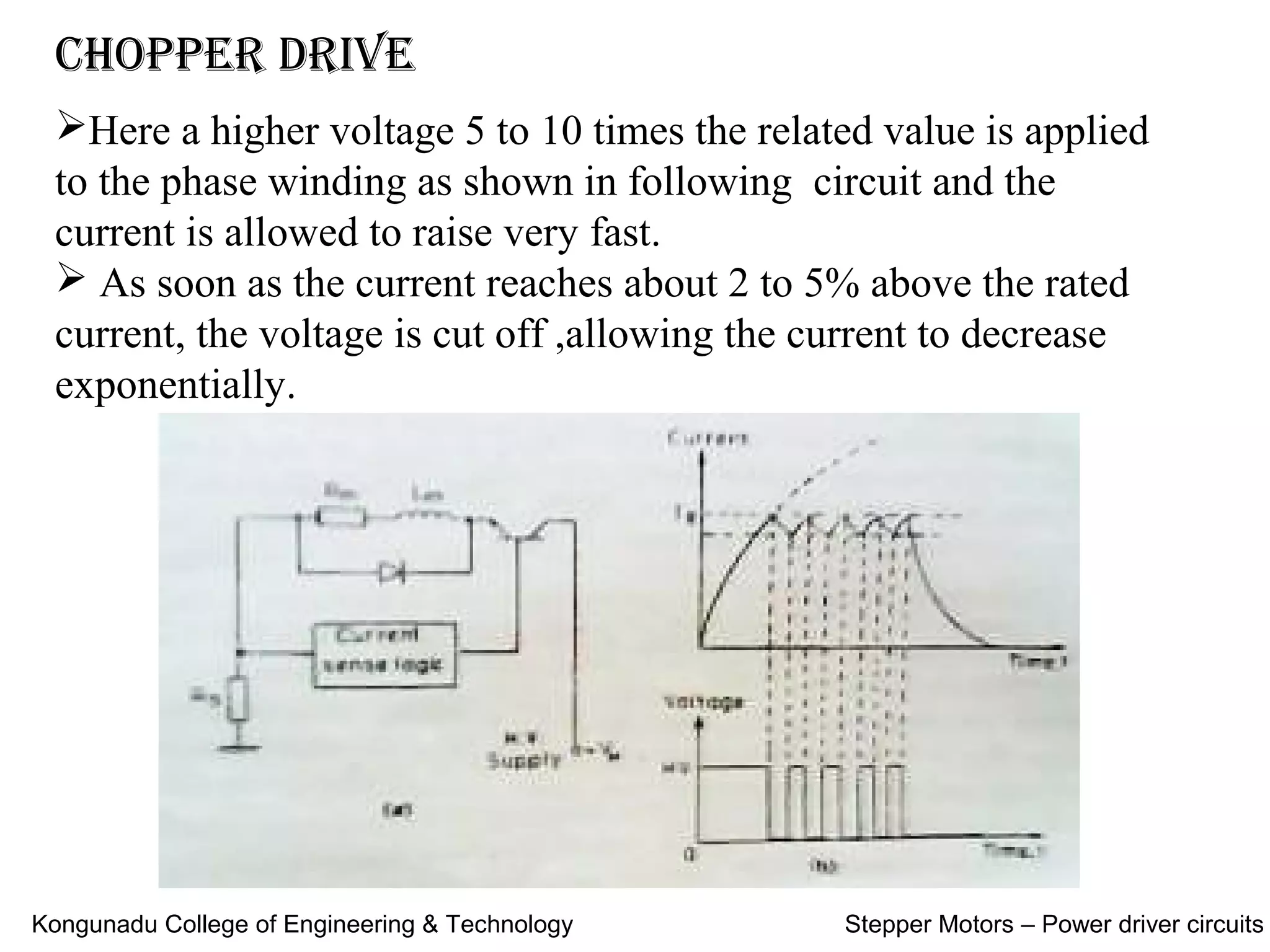 Chopper Drive
Here a higher voltage 5 to 10 times the related value is applied
to the phase winding as shown in following circuit and the
current is allowed to raise very fast.
 As soon as the current reaches about 2 to 5% above the rated
current, the voltage is cut off ,allowing the current to decrease
exponentially.
Kongunadu College of Engineering & Technology Stepper Motors – Power driver circuits
 