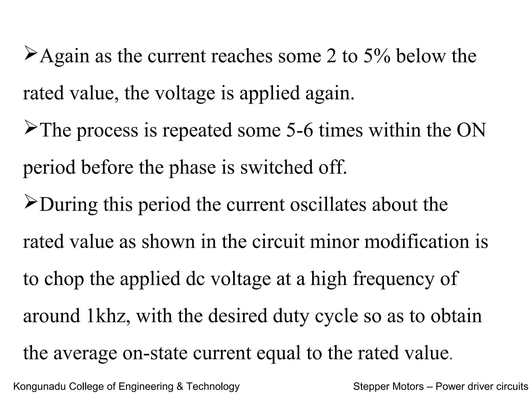 Again as the current reaches some 2 to 5% below the
rated value, the voltage is applied again.
The process is repeated some 5-6 times within the ON
period before the phase is switched off.
During this period the current oscillates about the
rated value as shown in the circuit minor modification is
to chop the applied dc voltage at a high frequency of
around 1khz, with the desired duty cycle so as to obtain
the average on-state current equal to the rated value.
Kongunadu College of Engineering & Technology Stepper Motors – Power driver circuits
 