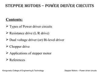 Stepper MotorS – power driver circuitS
Contents:
Types of Power driver circuits
Resistance drive (L/R drive)
Dual voltage driver (or) Bi-level driver
Chopper drive
Applications of stepper motor
References
Kongunadu College of Engineering & Technology Stepper Motors – Power driver circuits