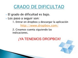 El grado de dificultad es bajo.
Los paso a seguir son:
1. Entrar en dropbox y descargar la aplicación
http://www.dropbox.com/
2. Creamos cuenta siguiendo las
indicaciones.
¡YA TENEMOS DROPBOX!
