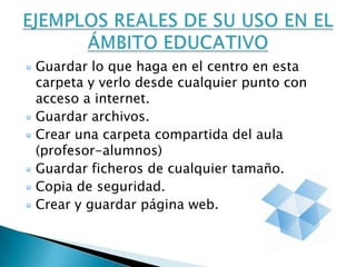 Guardar lo que haga en el centro en esta
carpeta y verlo desde cualquier punto con
acceso a internet.
Guardar archivos.
Crear una carpeta compartida del aula
(profesor-alumnos)
Guardar ficheros de cualquier tamaño.
Copia de seguridad.
Crear y guardar página web.