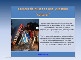 De esta forma, Ruíz Díaz calificó el accidente que
protagonizaron en la madrugada de este viernes, en la
ciudad de Capiatá, dos buses de distintas
empresas, que según los pasajeros, estaban jugando
carrera.
"Está en la cultura del paraguayo, la torpeza de jugar
carrera con los ómnibus porque para nosotros es un
acto de tamaña irresponsabilidad", afirmó el
presidente del Centro de Empresarios del Transporte
de Área Metropolitana al diario Última Hora.
Dirección Url
19/07/2013 2
 
