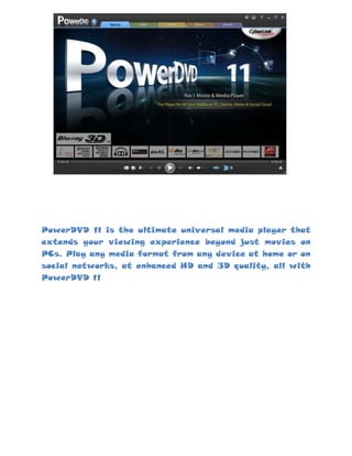 266700-619125<br />PowerDVD 11 is the ultimate universal media player that extends your viewing experience beyond just movies on PCs. Play any media format from any device at home or on social networks, at enhanced HD and 3D quality, all with PowerDVD 11<br />1066800-533400<br />Play Any Media – movies, videos, photos & music<br />Ultimate Blu-ray player and Blu-ray 3D movie experience with support for CPU/GPU hardware acceleration for flawless playback and 7.1 channel Dolby TrueHD support for the best in hi-def audio.<br />Ultra-fast Instant Seek to search for the movie scene you want to watch on your DVDs.<br />Vast Video format support lets you play almost every video file, including MKV (H.264), FLV (H.264), WTV, 3GP and 3G2 files.<br />Play Photos in Slideshows. You can enjoy photos stored on your PC, smart device or DLNA server, or from Facebook and Flickr.<br />Best Music Player that organizes and plays your music collection from your Windows 7 music library.<br />1238250-695325<br />Enjoy PowerDVD with Your Smart Devices<br />New smart device app, PowerDVD Remote*, offers even more ways for you to enjoy your digital entertainment.<br />Turn smart devices to Remote Control for your PowerDVD 11 Blu-ray player, DVD movies, videos, music and photos with a tap of your finger.<br />Play Media from Devices to PowerDVD. With PowerDVD Remote you can easily watch and save all of your media from phone to PC wirelessly through the home network.<br />Support for Apple & Android Devices. Supports the Apple iPhone, iPad and iPod Touch, along with Android-based phones and tablets.<br />13620750<br />Your Social Media Hub – for Youtube, Facebook and Flickr<br />Watch videos from Youtube – Easily access your videos, favorites, subscribers and movie trailers on YouTube. Upload your videos directly from PowerDVD.<br />Access photos from Facebook and Flickr – View your own photos or friends' photos in animated slideshows. Comment on photos and download to your desktop.<br />Get movie info from MoovieLive – Access information of the movie you are watching, rate and review movies and collect your favorites.<br />
