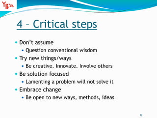 4 – Critical steps
 Don’t assume
 Question conventional wisdom
 Try new things/ways
 Be creative. Innovate. Involve others
 Be solution focused
 Lamenting a problem will not solve it
 Embrace change
 Be open to new ways, methods, ideas
12
 
