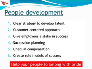 People development
1. Clear strategy to develop talent
2. Customer centered approach
3. Give employees a stake in success
4. Succession planning
5. Unequal compensation
6. Create role models of success
14
Help your people to belong with pride
 