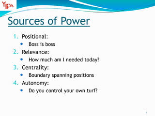 Sources of Power
1. Positional:
 Boss is boss
2. Relevance:
 How much am I needed today?
3. Centrality:
 Boundary spanning positions
4. Autonomy:
 Do you control your own turf?
2
 