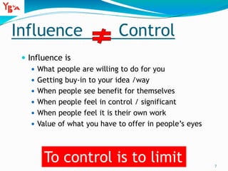 Influence Control
 Influence is
 What people are willing to do for you
 Getting buy-in to your idea /way
 When people see benefit for themselves
 When people feel in control / significant
 When people feel it is their own work
 Value of what you have to offer in people’s eyes
7
To control is to limit
 