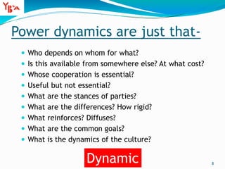 Power dynamics are just that-
 Who depends on whom for what?
 Is this available from somewhere else? At what cost?
 Whose cooperation is essential?
 Useful but not essential?
 What are the stances of parties?
 What are the differences? How rigid?
 What reinforces? Diffuses?
 What are the common goals?
 What is the dynamics of the culture?
8
Dynamic
 