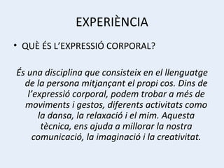 EXPERIÈNCIA QUÈ ÉS L’EXPRESSIÓ CORPORAL? És una disciplina que consisteix en el llenguatge de la persona mitjançant el propi cos. Dins de l’expressió corporal, podem trobar a més de moviments i gestos, diferents activitats como la dansa, la relaxació i el mim. Aquesta tècnica, ens ajuda a millorar la nostra comunicació, la imaginació i la creativitat. 
