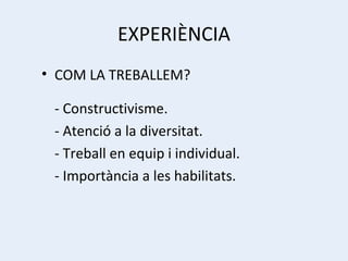 EXPERIÈNCIA COM LA TREBALLEM? - Constructivisme. - Atenció a la diversitat. - Treball en equip i individual. - Importància a les habilitats. 