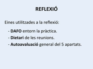 REFLEXIÓ Eines utilitzades a la reflexió: -  DAFO  entorn la pràctica. -  Dietari  de les reunions. -  Autoavaluació  general del 5 apartats. 